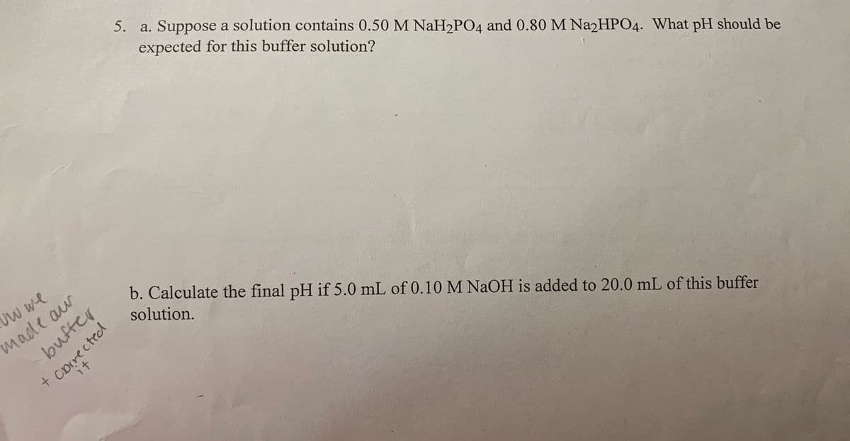 5. a. Suppose a solution contains 0.50 M NaH2PO4 and 0.80 M Na2HPO4. What pH should be
expected for this buffer solution?
Uw we
made aw
bufter
b. Calculate the final pH if 5.0 mL of 0.10 M NAOH is added to 20.0 mL of this buffer
solution.
it
+corected
