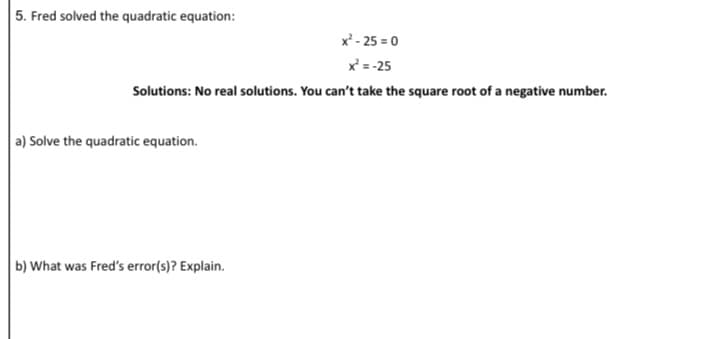 5. Fred solved the quadratic equation:
x - 25 = 0
x = -25
Solutions: No real solutions. You can't take the square root of a negative number.
a) Solve the quadratic equation.
b) What was Fred's error(s)? Explain.

