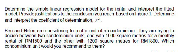 Determine the simple linear regression model for the rental and interpret the fitted
model. Provide justifications to the conclusion you reach based on Figure 1. Determine
and interpret the coefficient of determination, ².
Ben and Helen are considering to rent a unit of a condominium. They are trying to
decide between two condominium units, one with 1000 square metres for a monthly
rental of RM1500 and the other with 1200 square metres for RM1800. Which
condominium unit would you recommend to them?
