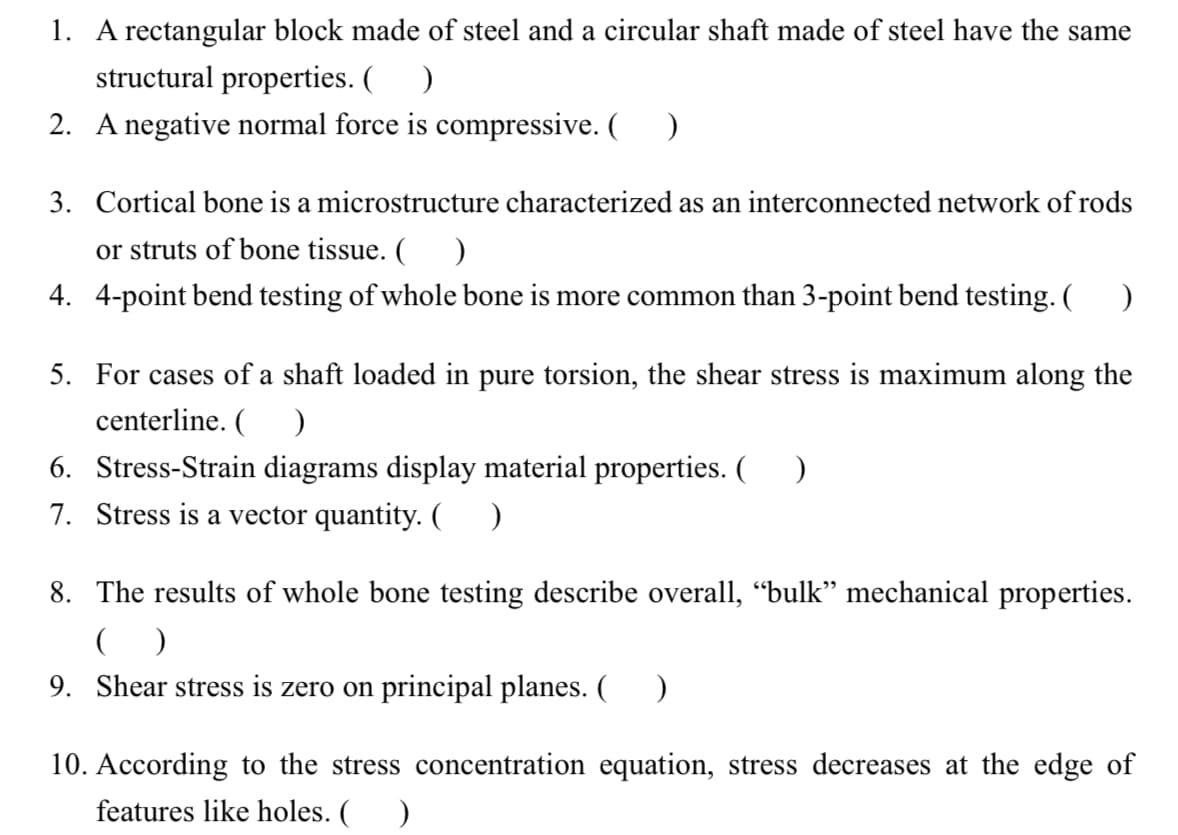 1. A rectangular block made of steel and a circular shaft made of steel have the same
structural properties. ( )
2. A negative normal force is compressive. ( )
3. Cortical bone is a microstructure characterized as an interconnected network of rods
or struts of bone tissue. ( )
4. 4-point bend testing of whole bone is more common than 3-point bend testing. ( )
5. For cases of a shaft loaded in pure torsion, the shear stress is maximum along the
centerline. ( )
6. Stress-Strain diagrams display material properties. ( )
7. Stress is a vector quantity. ()
8. The results of whole bone testing describe overall, “bulk” mechanical properties.
()
9. Shear stress is zero on principal planes. ( )
10. According to the stress concentration equation, stress decreases at the edge of
features like holes. ( )