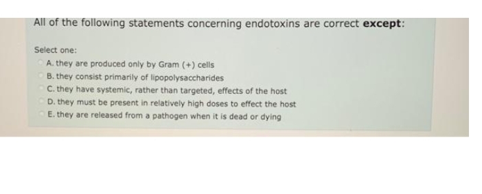 All of the following statements concerning endotoxins are correct except:
Select one:
A. they are produced only by Gram (+) cells
B. they consist primarily of lipopolysaccharides
C. they have systemic, rather than targeted, effects of the host
D. they must be present in relatively high doses to effect the host
E. they are released from a pathogen when it is dead or dying
