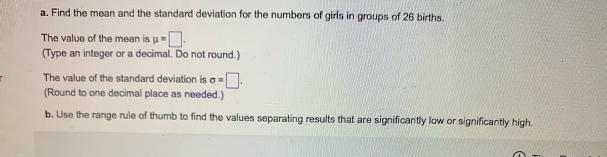 a. Find the mean and the standard deviation for the numbers of girls in groups of 26 births.
The value of the mean isu=
(Type an integer or a decimal. Do not round.)
The value of the standard deviation is o =
(Round to one decimal place as needed.)
b. Use the range rule of thumb to find the values separating results that are significantly low or significantly high.
