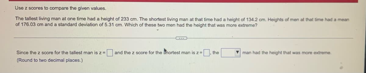 Use z scores to compare the given values.
The tallest living man at one time had a height of 233 cm. The shortest living man at that time had a height of 134.2 cm. Heights of men at that time had a mean
of 176.03 cm and a standard deviation of 5.31 cm. Which of these two men had the height that was more extreme?
Since the z score for the tallest man is z =
and the z score for the shortest man is z =
, the
V man had the height that was more extreme.
(Round to two decimal places.)
