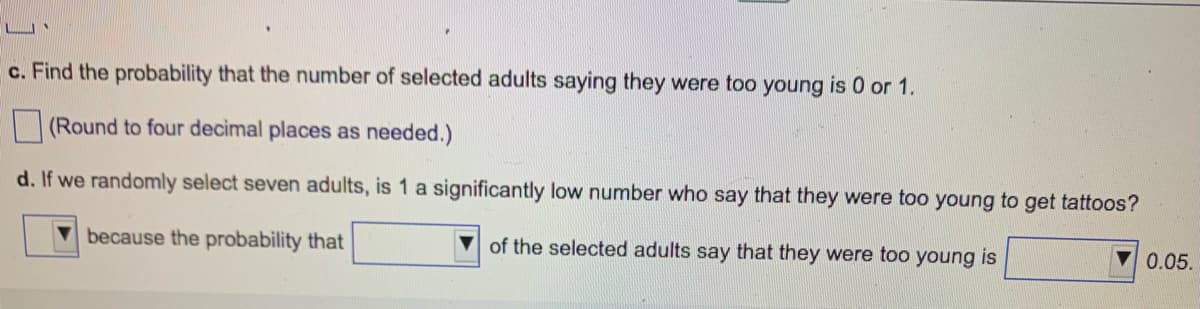 c. Find the probability that the number of selected adults saying they were too young is 0 or 1.
(Round to four decimal places as needed.)
d. If we randomly select seven adults, is 1 a significantly low number who say that they were too young to get tattoos?
because the probability that
of the selected adults say that they were too young is
0.05.
