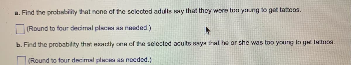 a. Find the probability that none of the selected adults say that they were too young to get tattoos.
(Round to four decimal places as needed.)
b. Find the probability that exactly one of the selected adults says that he or she was too young to get tattoos.
(Round to four decimal places as needed.)
