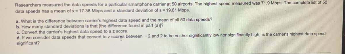 Researchers measured the data speeds for a particular smartphone carrier at 50 airports. The highest speed measured was 71.9 Mbps. The complete list of 50
data speeds has a mean of x 17.38 Mbps and a standard deviation of s = 19.81 Mbps.
a. What is the difference between carrier's highest data speed and the mean of all 50 data speeds?
b. How many standard deviations is that [the difference found in part (a))?
c. Convert the carrier's highest data speed to a z score.
d. If we consider data speeds that convert to z scores between -2 and 2 to be neither significantly low nor significantly high, is the carrier's highest data speed
significant?
