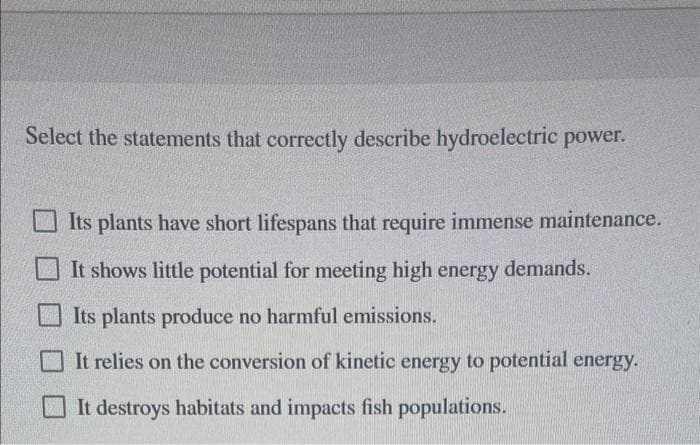 Select the statements that correctly describe hydroelectric power.
Its plants have short lifespans that require immense maintenance.
It shows little potential for meeting high energy demands.
Its plants produce no harmful emissions.
It relies on the conversion of kinetic energy to potential energy.
It destroys habitats and impacts fish populations.