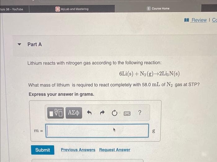 tulo 36 - YouTube
Part A
MyLab and Mastering
Lithium reacts with nitrogen gas according to the following reaction:
m =
6Li(s) + N₂(g) →2Li; N(s)
What mass of lithium is required to react completely with 58.0 mL of N₂ gas at STP?
Express your answer in grams.
[Π ΑΣΦ
Submit
grup
E Course Home
Previous Answers Request Answer
?
Review | Co
g