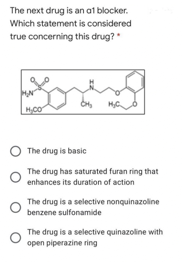 The next drug is an a1 blocker.
Which statement is considered
true concerning this drug? *
O
H₂N
H₂CO
CH3 H₂C
The drug is basic
The drug has saturated furan ring that
enhances its duration of action
The drug is a selective nonquinazoline
benzene sulfonamide
The drug is a selective quinazoline with
open piperazine ring