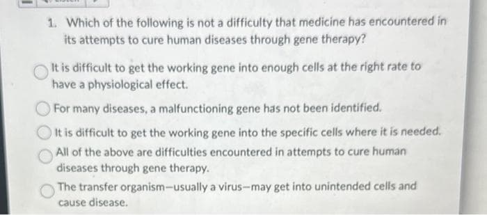 1. Which of the following is not a difficulty that medicine has encountered in
its attempts to cure human diseases through gene therapy?
It is difficult to get the working gene into enough cells at the right rate to
have a physiological effect.
For many diseases, a malfunctioning gene has not been identified.
It is difficult to get the working gene into the specific cells where it is needed.
All of the above are difficulties encountered in attempts to cure human
diseases through gene therapy.
The transfer organism-usually a virus-may get into unintended cells and
cause disease.