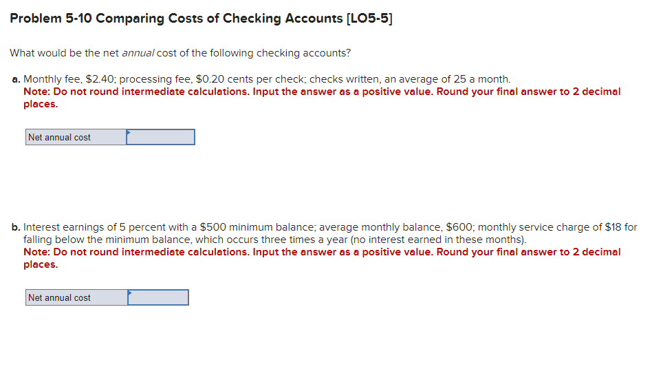 Problem 5-10 Comparing Costs of Checking Accounts [LO5-5]
What would be the net annual cost of the following checking accounts?
a. Monthly fee, $2.40; processing fee, $0.20 cents per check; checks written, an average of 25 a month.
Note: Do not round intermediate calculations. Input the answer as a positive value. Round your final answer to 2 decimal
places.
Net annual cost
b. Interest earnings of 5 percent with a $500 minimum balance; average monthly balance, $600; monthly service charge of $18 for
falling below the minimum balance, which occurs three times a year (no interest earned in these months).
Note: Do not round intermediate calculations. Input the answer as a positive value. Round your final answer to 2 decimal
places.
Net annual cost