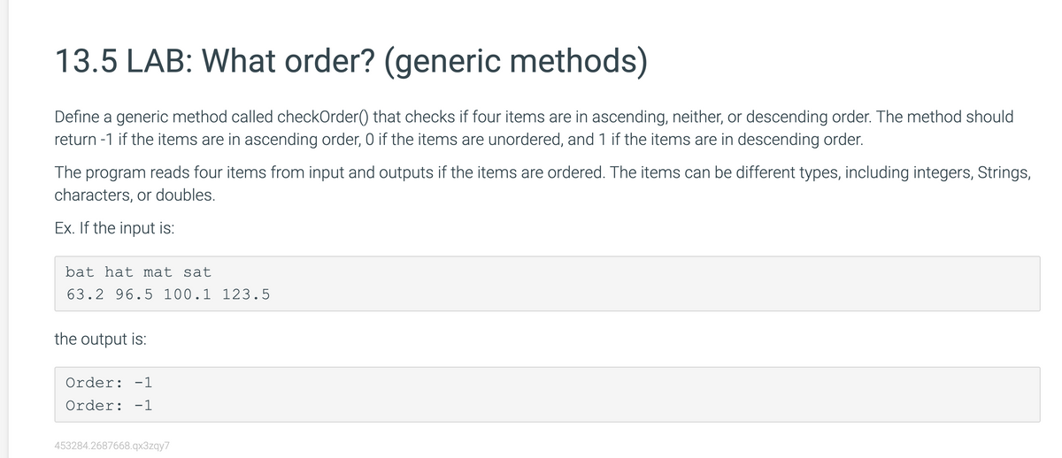 13.5 LAB: What order? (generic methods)
Define a generic method called checkOrder() that checks if four items are in ascending, neither, or descending order. The method should
return -1 if the items are in ascending order, 0 if the items are unordered, and 1 if the items are in descending order.
The program reads four items from input and outputs if the items are ordered. The items can be different types, including integers, Strings,
characters, or doubles.
Ex. If the input is:
bat hat mat sat
63.2 96.5 100.1 123.5
the output is:
Order: -1
Order: -1
453284.2687668.qx3zqy7