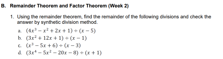 B. Remainder Theorem and Factor Theorem (Week 2)
1. Using the remainder theorem, find the remainder of the following divisions and check the
answer by synthetic division method.
(4x3 — х2 + 2х + 1) + (х — 5)
b. (Зx2 + 12х + 1) + (х — 1)
с. (х3 — 5х + 6) + (х — 3)
d. (3x4 — 5x2 — 20х — 8) - (х + 1)
