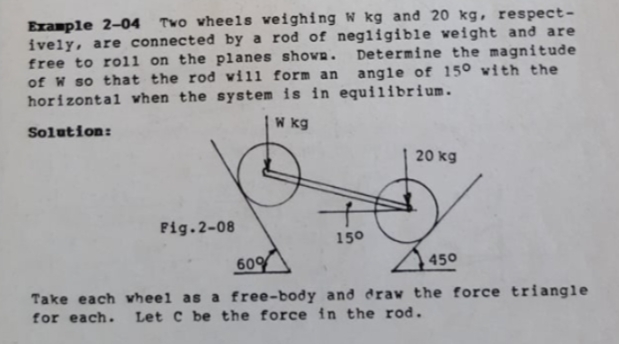 Example 2-04 Two wheels veighing W kg and 20 kg, respect-
ively, are connected by a rod of negligible weight and are
free to rol1 on the planes shovn. Determine the magnitude
of W so that the rod vill form an angle of 15° vith the
horizontal vhen the system is in equilibrium.
Solution:
W kg
20 kg
Fig.2-08
150
60%
450
Take each wheel as a free-body and draw the force triangle
for each. Let C be the force in the rod.
