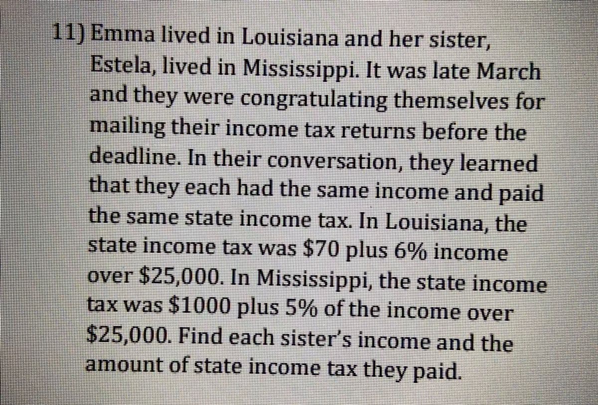 11) Emma lived in Louisiana and her sister,
Estela, lived in Mississippi. It was late March
and they were congratulating themselves for
mailing their income tax returns before the
deadline. In their conversation, they learned
that they each had the same income and paid
the same state income tax. In Louisiana, the
state income tax was $70 plus 6% income
over $25,000. In Mississippi, the state income
tax was $1000 plus 5% of the income over
$25,000. Find each sister's income and the
amount of state income tax they paid.
