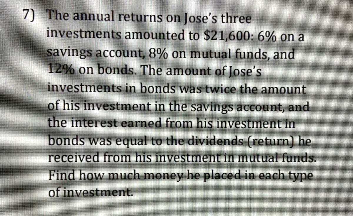 7) The annual returns on Jose's three
investmentsS amounted to $21,600: 6% on a
savings account, 8% on mutual funds, and
12% on bonds. The amount of Jose's
investments in bonds was twice the amount
of his investment in the savings account, and
the interest earned from his investment in
bonds was equal to the dividends (return) he
received from his investment in mutual funds.
Find how much money he placed in each type
of investment.
