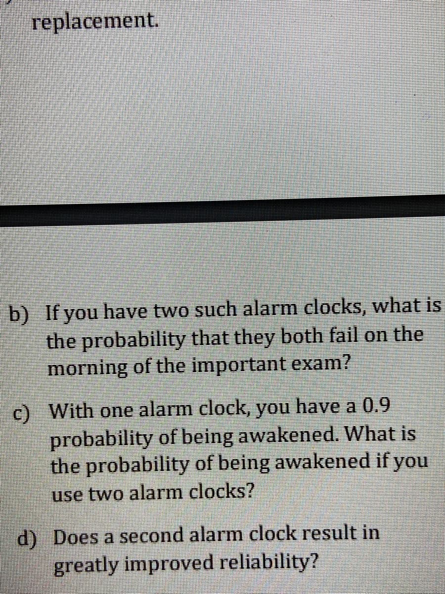 replacement.
b) If you have two such alarm clocks, what is
the probability that they both fail on the
morning of the important exam?
c) With one alarm clock, you have a 0.9
probability of being awakened. What is
the probability of being awakened if you
use two alarm clocks?
d) Does a second alarm clock result in
greatly improved reliability?
