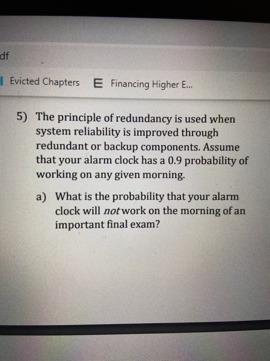 df
I Evicted Chapters E Financing Higher E...
5) The principle of redundancy is used when
system reliability is improved through
redundant or backup components. Assume
that your alarm clock has a 0.9 probability of
working on any given morning.
a) What is the probability that your alarm
clock will not work on the morning of an
important final exam?
