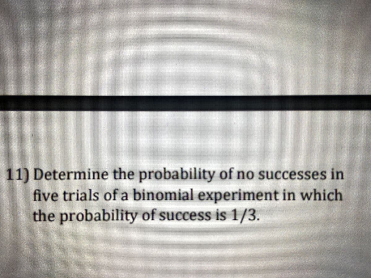 11) Determine the probability of no successes in
five trials of a binomial experiment in which
the probability of success is 1/3.
