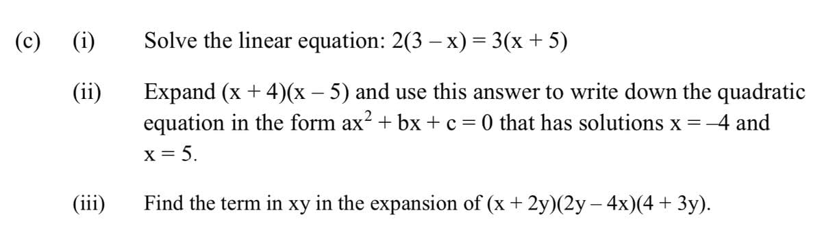 (c) (i)
Solve the linear equation: 2(3 – x) = 3(x + 5)
Expand (x + 4)(x – 5) and use this answer to write down the quadratic
equation in the form ax? + bx + c = 0 that has solutions x =-4 and
(ii)
X = 5.
(iii)
Find the term in xy in the expansion of (x + 2y)(2y – 4x)(4 + 3y).
-
