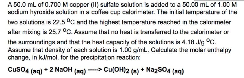 A 50.0 mL of 0.700 M copper (II) sulfate solution is added to a 50.00 mL of 1.00 M
sodium hyroxide solution in a coffee cup calorimeter. The initial temperature of the
two solutions is 22.5 °C and the highest temperature reached in the calorimeter
after mixing is 25.7 °C. Assume that no heat is transferred to the calorimeter or
the surroundings and that the heat capacity of the solutions is 4.18 J/g °C.
Assume that density of each solution is 1.00 g/mL. Calculate the molar enthalpy
change, in kJ/mol, for the precipitation reaction:
CuSO4 (aq)
+2 NaOH(aq) -----> Cu(OH)2 (s) + Na2SO4 (aq)