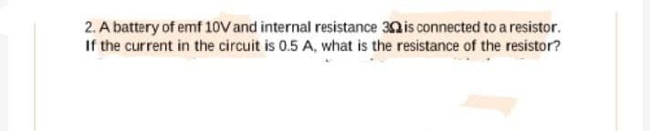 2. A battery of emf 10V and internal resistance 30 is connected to a resistor.
If the current in the circuit is 0.5 A, what is the resistance of the resistor?
