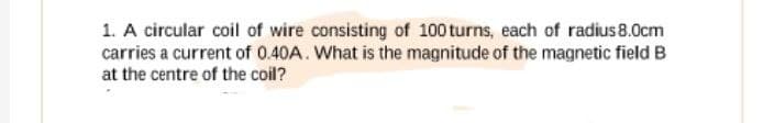 1. A circular coil of wire consisting of 100 turns, each of radius 8.0cm
carries a current of 0.40A. What is the magnitude of the magnetic field B
at the centre of the coil?
