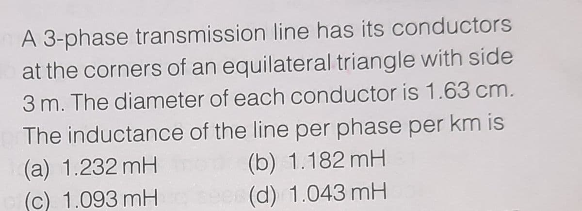 A 3-phase transmission line has its conductors
at the corners of an equilateral triangle with side
3 m. The diameter of each conductor is 1.63 cm.
The inductance of the line per phase per km is
(a) 1.232 mH
(c) 1.093 mH
(b) 1.182 mH
(d) 1.043 mH
