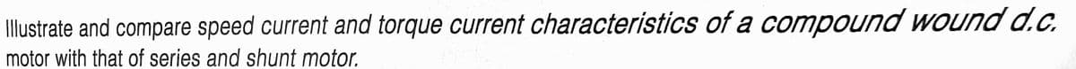 Illustrate and compare speed current and torque current characteristics of a compound wound d.c.
motor with that of series and shunt motor.
