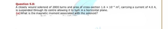Question 5.8:
A closely wound solenoid of 2000 turns and area of cross-section 1.6 x 10- m2, carrying a current of 4.0 A,
is suspended through its centre allowing it to turn in a horizontal plane.
(a) What is the magnetic moment associated with the solenoid?
