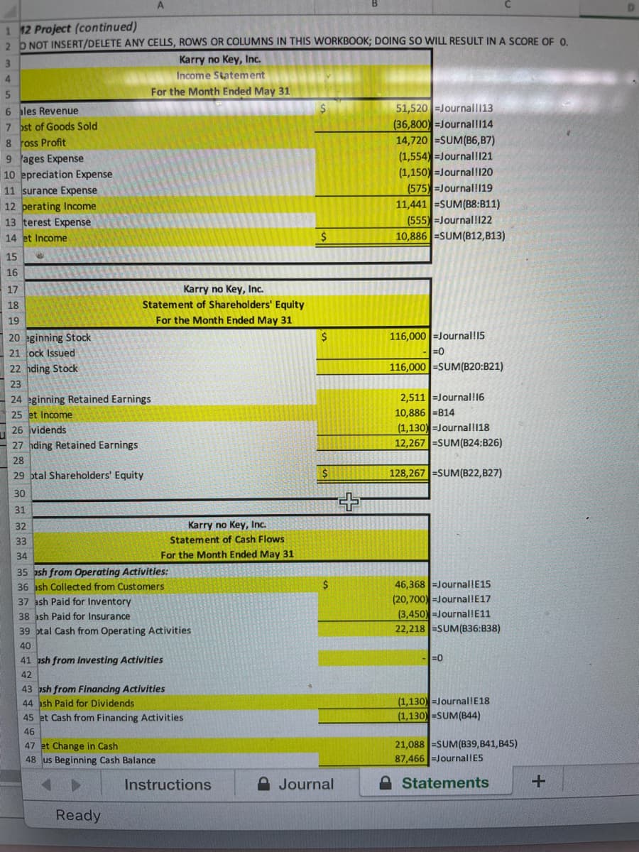 1 12 Project (continued)
2 b NOT INSERT/DELETE ANY CELLS, ROWS OR COLUMNS IN THIS WORKBOOK; DOING SO WILL RESULT IN A SCORE OF 0.
3
Karry no Key, Inc.
Income Statement
For the Month Ended May 31
51,520 =Journall13
(36,800) =Journal!114
14,720 =SUM(B6,B7)
(1,554) =Journal!121
(1,150) =Journal!120
(575) =Journal!119
11,441 =SUM(B8:B11)
(555) -Journal!122
10,886 =SUM(B12,B13)
6 ales Revenue
7 ost of Goods Sold
8 ross Profit
9 ages Expense
10 epreciation Expense
11 surance Expense
12 perating Income
13 terest Expense
14 et Income
15
16
17
Karry no Key, Inc.
18
Statement of Shareholders' Equity
19
For the Month Ended May 31
116,000 =Journal!15
20 eginning Stock
21 ock Issued
-=0
22 hding Stock
116,000 =SUM(B20:B21)
23
2,511 =Journal!16
10,886 =B14
24 eginning Retained Earnings
25 et Income
26 jvidends
- 27 hding Retained Earnings
(1,130) =Journal!118
12,267 =SUM(B24;B26)
28
29 ptal Shareholders' Equity
2$
128,267 =SUM(B22,B27)
30
31
32
Karry no Key, Inc.
33
Statement of Cash Flows
34
For the Month Ended May 31
35 ash from Operating Activities:
36 ash Collected from Customers
37 ash Paid for Inventory
38 ash Paid for Insurance
39 ptal Cash from Operating Activities
2$
46,368 =Journal!E15
(20,700) =Journal!E17
(3,450) =Journal!E11
22,218 =SUM(836:B38)
40
41 ash from Investing Activities
-=0
42
43 ash from Finandng Activities
44 ash Paid for Dividends
45 et Cash from Financing Activities
(1,130) =Journal!E18
(1,130) =SUM(B44)
46
21,088 =SUM(B39,B41,B45)
47 et Change in Cash
48 us Beginning Cash Balance
87,466 =JournallES
Instructions
A Journal
A Statements
Ready

