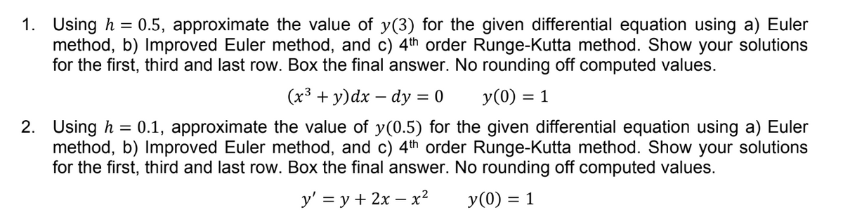1. Using h = 0.5, approximate the value of y(3) for the given differential equation using a) Euler
method, b) Improved Euler method, and c) 4th order Runge-Kutta method. Show your solutions
for the first, third and last row. Box the final answer. No rounding off computed values.
(x³ + y) dx dy = 0
y(0) = 1
2. Using h = 0.1, approximate the value of y(0.5) for the given differential equation using a) Euler
method, b) Improved Euler method, and c) 4th order Runge-Kutta method. Show your solutions
for the first, third and last row. Box the final answer. No rounding off computed values.
y' = y + 2x - x² y(0) = 1