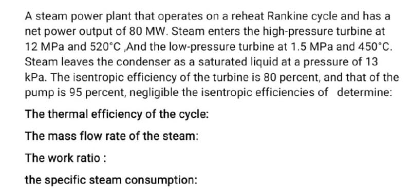 A steam power plant that operates on a reheat Rankine cycle and has a
net power output of 80 MW. Steam enters the high-pressure turbine at
12 MPa and 520°C ,And the low-pressure turbine at 1.5 MPa and 450°C.
Steam leaves the condenser as a saturated liquid at a pressure of 13
kPa. The isentropic efficiency of the turbine is 80 percent, and that of the
pump is 95 percent, negligible the isentropic efficiencies of determine:
The thermal efficiency of the cycle:
The mass flow rate of the steam:
The work ratio :
the specific steam consumption:
