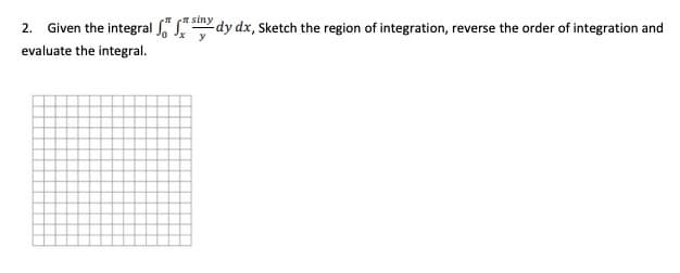 2. Given the integral " (" siny
-dy dx, Sketch the region of integration, reverse the order of integration and
y
evaluate the integral.
