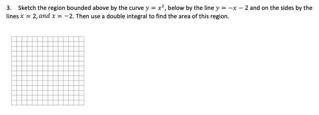 3. Sketch the region bounded above by the curve y = x?, below by the line y = -x – 2 and on the sides by the
lines x = 2, and x = -2. Then use a double integral to find the area of this region.
