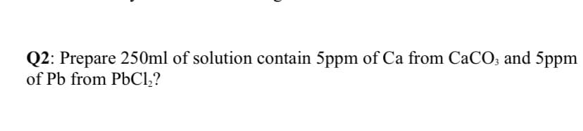 Q2: Prepare 250ml of solution contain 5ppm of Ca from CaCO; and 5ppm
of Pb from PbCl,?
