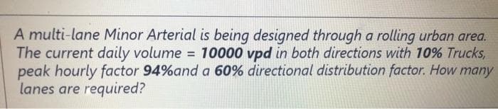 A multi-lane Minor Arterial is being designed through a rolling urban area.
The current daily volume = 10000 vpd in both directions with 10% Trucks,
peak hourly factor 94%and a 60% directional distribution factor. How many
lanes are required?
