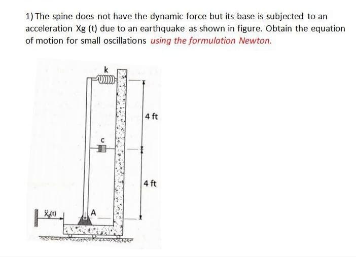 1) The spine does not have the dynamic force but its base is subjected to an
acceleration Xg (t) due to an earthquake as shown in figure. Obtain the equation
of motion for small oscillations using the formulation Newton.
4 ft
4 ft
A
