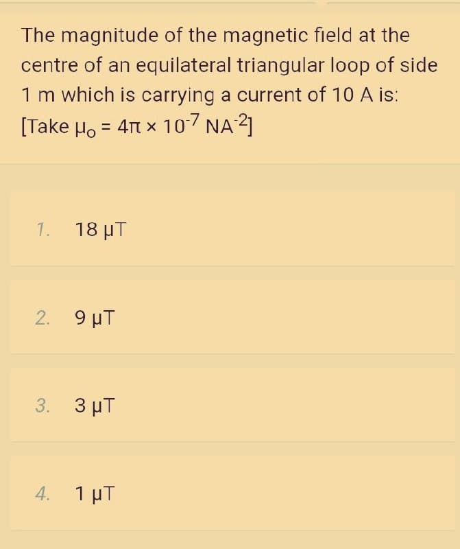 The magnitude of the magnetic field at the
centre of an equilateral triangular loop of side
1 m which is carrying a current of 10 A is:
[Take Ho = 4Tt x 107 NA 2]
%3D
1. 18 μT
2. 9 μΤ
3. 3 µT
4. 1 µT

