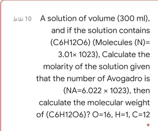 bläs 10 A solution of volume (300 ml),
and if the solution contains
(C6H1206) (Molecules (N)=
3.01x 1023), Calculate the
molarity of the solution given
that the number of Avogadro is
(NA=6.022 x 1023), then
calculate the molecular weight
of (C6H1206)? O=16, H=1, C=12
