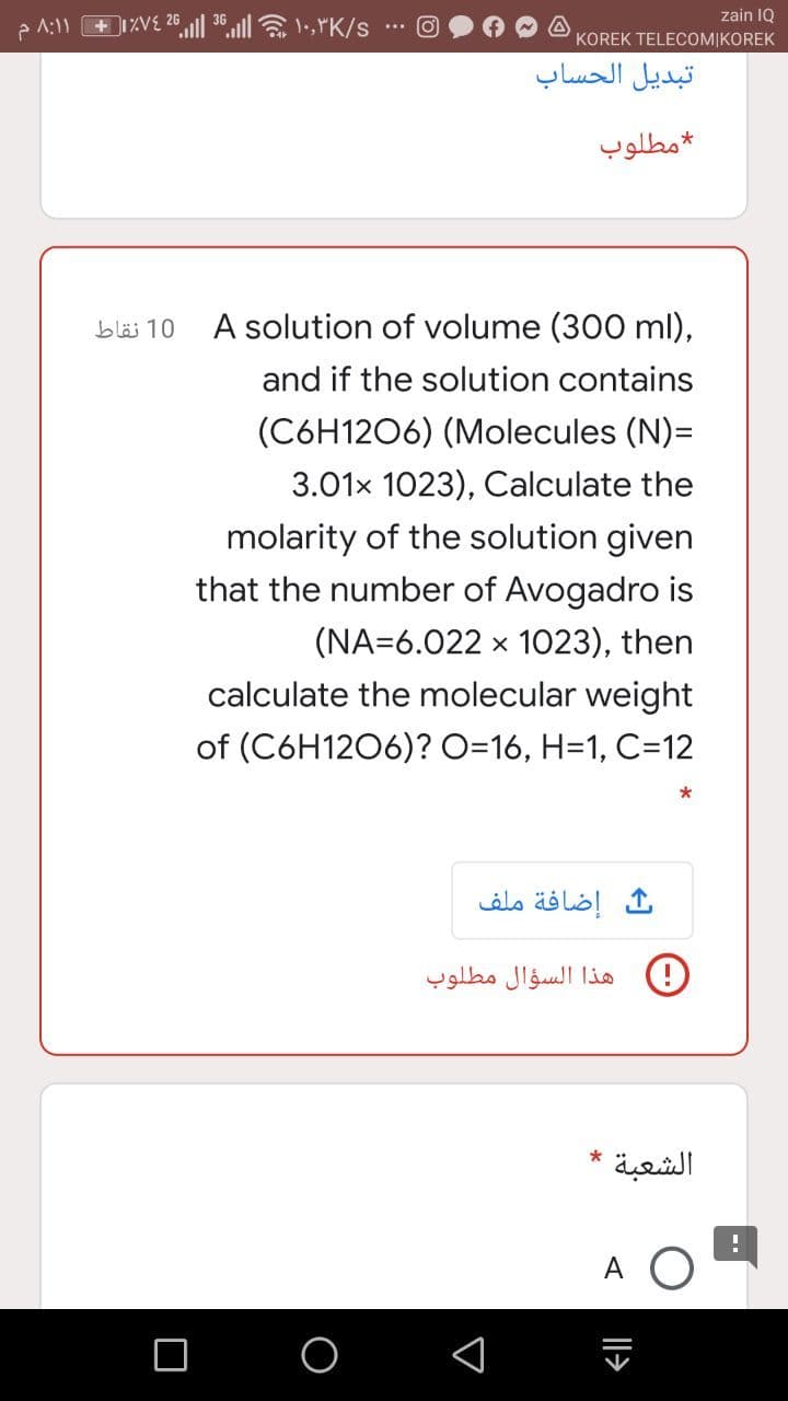 26
zain IQ
KOREK TELECOMIKOREK
تبديل الحساب
مطلوب
A solution of volume (300 ml),
10 نقاط
and if the solution contains
(C6H1206) (Molecules (N)=
3.01x 1023), Calculate the
molarity of the solution given
that the number of Avogadro is
(NA=6.022 x 1023), then
calculate the molecular weight
of (C6H1206)? O=16, H=1, C=12
إضافة ملف
هذا السؤال مطلوب
*
الشعبة
A
Il>
