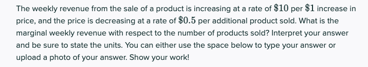 The weekly revenue from the sale of a product is increasing at a rate of $10 per $1 increase in
price, and the price is decreasing at a rate of $0.5 per additional product sold. What is the
marginal weekly revenue with respect to the number of products sold? Interpret your answer
and be sure to state the units. You can either use the space below to type your answer or
upload a photo of your answer. Show your work!
