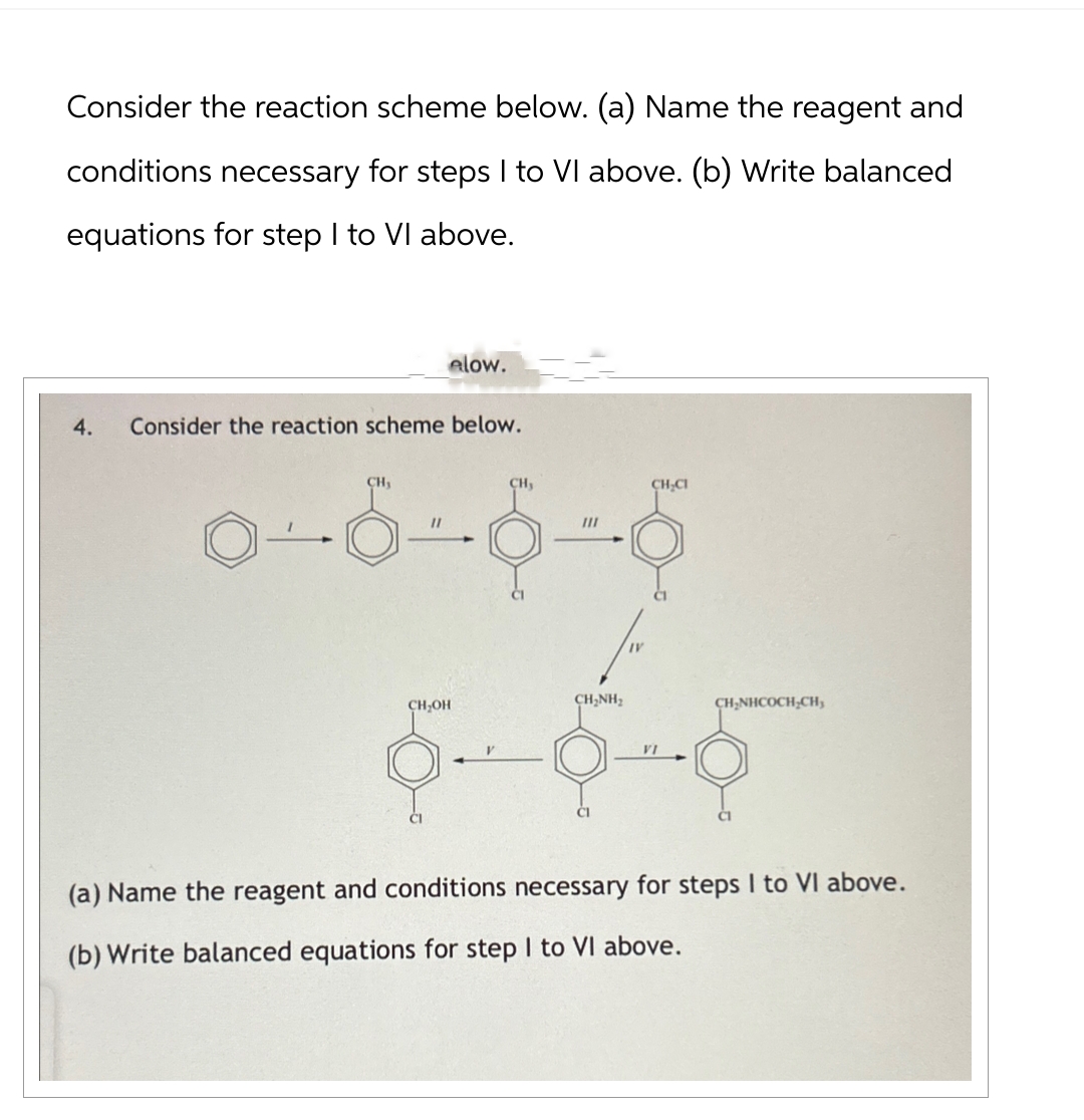 Consider the reaction scheme below. (a) Name the reagent and
conditions necessary for steps I to VI above. (b) Write balanced
equations for step I to VI above.
elow.
4. Consider the reaction scheme below.
CH,
CH
CH₂CI
III
--------ပုံ
CH₂OH
CHÍNH,
VI
CH₂NHCOCH,CH,
(a) Name the reagent and conditions necessary for steps I to VI above.
(b) Write balanced equations for step I to VI above.