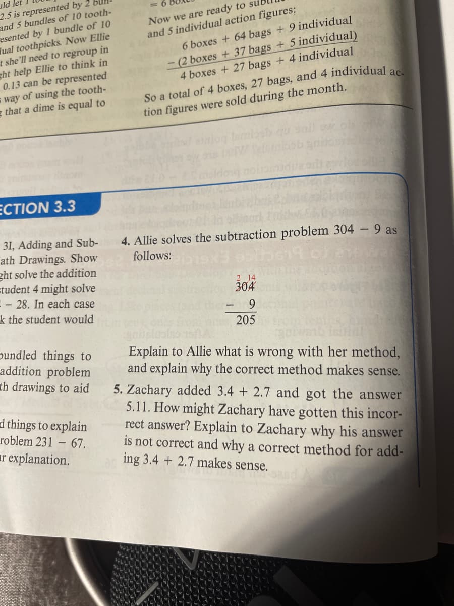 uld let
2.5 is represented by 2
and 5 bundles of 10 tooth-
resented by 1 bundle of 10
Tual toothpicks. Now Ellie
t she'll need to regroup in
ght help Ellie to think in
0.13 can be represented
way of using the tooth-
g that a dime is equal to
Now we are ready to
and 5 individual action figures:
6 boxes + 64 bags + 9 individual
- (2 boxes + 37 bags + 5 individual)
4 boxes + 27 bags + 4 individual
So a total of 4 boxes, 27 bags, and 4 individual a
tion figures were sold during the month.
ECTION 3.3
31, Adding and Sub-
ath Drawings. Show
ght solve the addition
=tudent 4 might solve
- 28. In each case
k the student would
4. Allie solves the subtraction problem 304 - 9 as
follows:
2 14
304
9.
205
pundled things to
addition problem
th drawings to aid
Explain to Allie what is wrong with her method,
and explain why the correct method makes sense.
5. Zachary added 3.4 + 2.7 and got the answer
5.11. How might Zachary have gotten this incor-
rect answer? Explain to Zachary why his answer
is not correct and why a correct method for add-
ing 3.4 + 2.7 makes sense.
d things to explain
roblem 231 –
– 67.
ar explanation.
