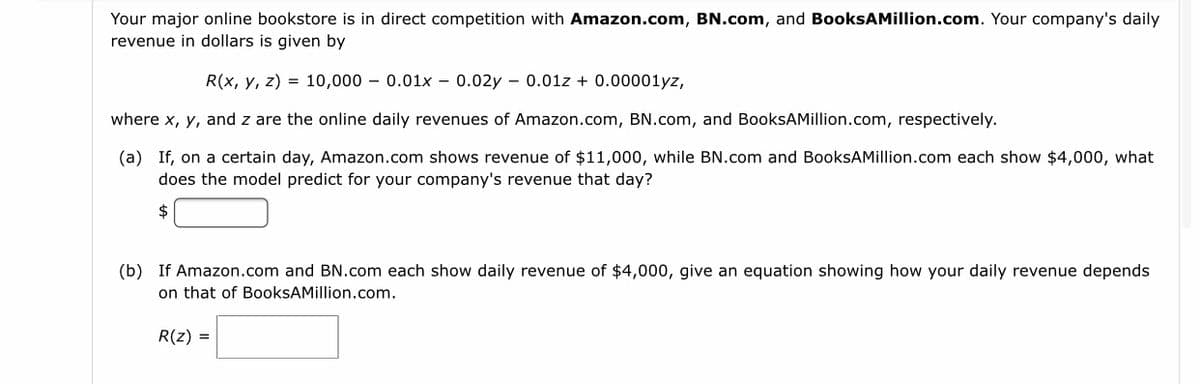 Your major online bookstore is in direct competition with Amazon.com, BN.com, and BooksAMillion.com. Your company's daily
revenue in dollars is given by
R(x, y, z) = 10,000 – 0.01x – 0.02y – 0.01z + 0.00001yz,
where x, y, and z are the online daily revenues of Amazon.com, BN.com, and BooksAMillion.com, respectively.
(a) If, on a certain day, Amazon.com shows revenue of $11,000, while BN.com and BooksAMillion.com each show $4,000, what
does the model predict for your company's revenue that day?
2$
(b) If Amazon.com and BN.com each show daily revenue of $4,000, give an equation showing how your daily revenue depends
on that of BooksAMillion.com.
R(z) =
