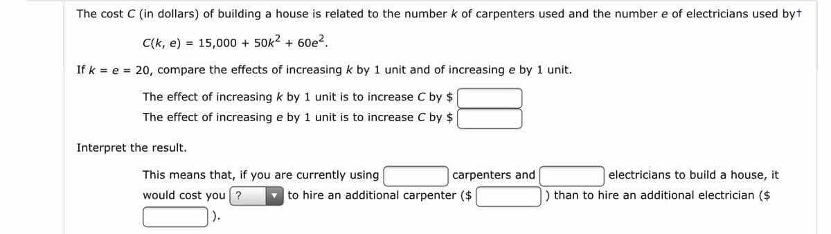 The cost C (in dollars) of building a house is related to the number k of carpenters used and the number e of electricians used byt
C(k, e) = 15,000 + 50k2 + 60e?.
If k = e = 20, compare the effects of increasing k by 1 unit and of increasing e by 1 unit.
The effect of increasing k by 1 unit is to increase C by $
The effect of increasing e by 1 unit is to increase C by $
Interpret the result.
This means that, if you are currently using
carpenters and
electricians to build a house, it
would cost you ?
to hire an additional carpenter ($
) than to hire an additional electrician ($
).
