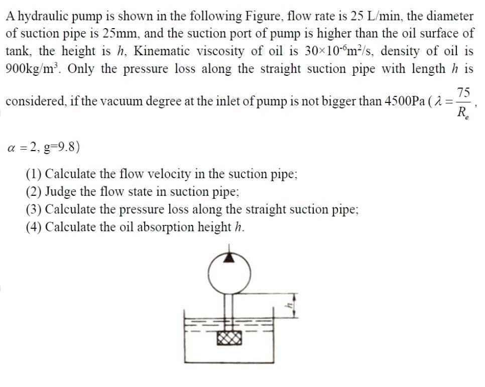 A hydraulic pump is shown in the following Figure, flow rate is 25 L/min, the diameter
of suction pipe is 25mm, and the suction port of pump is higher than the oil surface of
tank, the height is h, Kinematic viscosity of oil is 30×10m²/s, density of oil is
900kg/m³. Only the pressure loss along the straight suction pipe with length his
75
considered, if the vacuum degree at the inlet of pump is not bigger than 4500Pa (λ =
R₂
a = 2, g=9.8)
(1) Calculate the flow velocity in the suction pipe;
(2) Judge the flow state in suction pipe;
(3) Calculate the pressure loss along the straight suction pipe;
(4) Calculate the oil absorption height h.
1