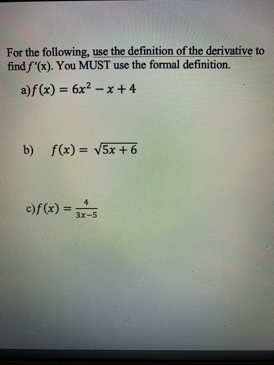 For the following, use the definition of the derivative to
find f'(x). You MUST use the formal definition.
a)f (x) = 6x² – x + 4
%3D
b)
f(x) = V5x + 6
4
c)f (x) =
Зх-5
