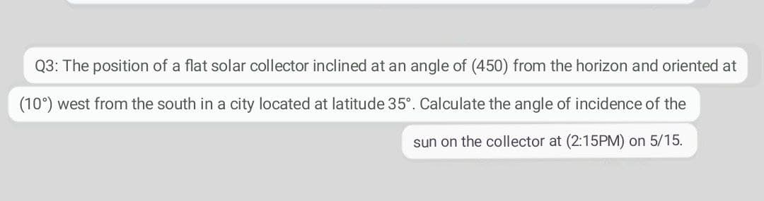 Q3: The position of a flat solar collector inclined at an angle of (450) from the horizon and oriented at
(10°) west from the south in a city located at latitude 35°. Calculate the angle of incidence of the
sun on the collector at (2:15PM) on 5/15.
