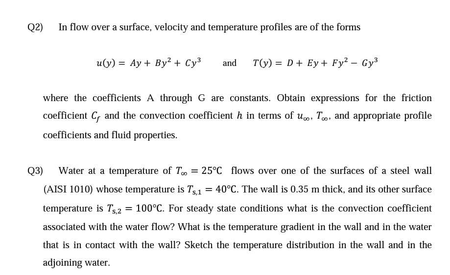 Q2)
In flow over a surface, velocity and temperature profiles are of the forms
u(y) = Ay + By² + Cy3
and
T(y) = D+ Ey + Fy? - Gy3
where the coefficients A through G are constants. Obtain expressions for the friction
coefficient C, and the convection coefficient h in terms of uo, To, and appropriate profile
coefficients and fluid properties.
Q3)
Water at a temperature of T = 25°C flows over one of the surfaces of a steel wall
(AISI 1010) whose temperature is Ts1 = 40°C. The wall is 0.35 m thick, and its other surface
temperature is Ts,2
= 100°C. For steady state conditions what is the convection coefficient
associated with the water flow? What is the temperature gradient in the wall and in the water
that is in contact with the wall? Sketch the temperature distribution in the wall and in the
adjoining water.
